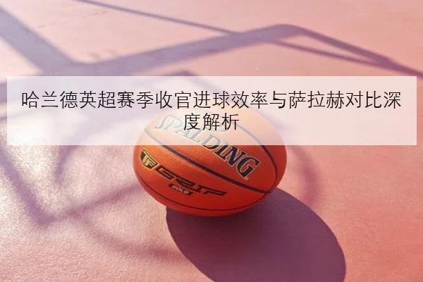 哈兰德英超赛季收官进球效率与萨拉赫对比深度解析