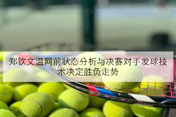 郑钦文温网前状态分析与决赛对手发球技术决定胜负走势